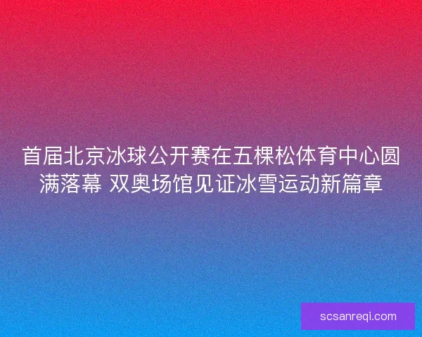 首届北京冰球公开赛在五棵松体育中心圆满落幕 双奥场馆见证冰雪运动新篇章