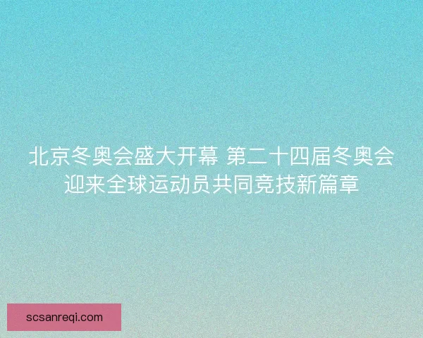 北京冬奥会盛大开幕 第二十四届冬奥会迎来全球运动员共同竞技新篇章