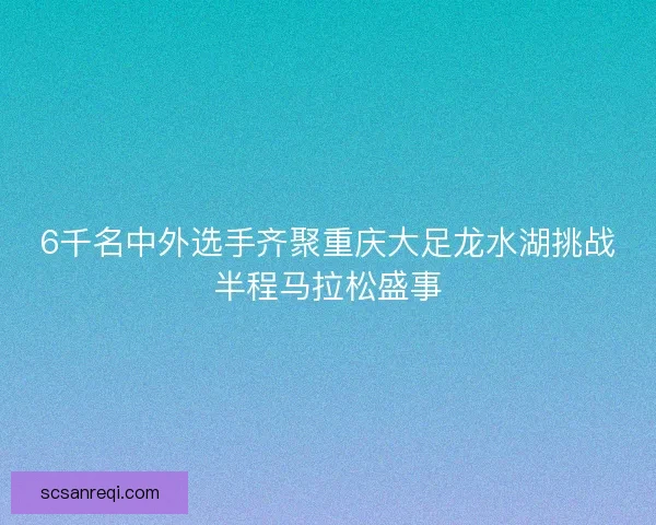 6千名中外选手齐聚重庆大足龙水湖挑战半程马拉松盛事