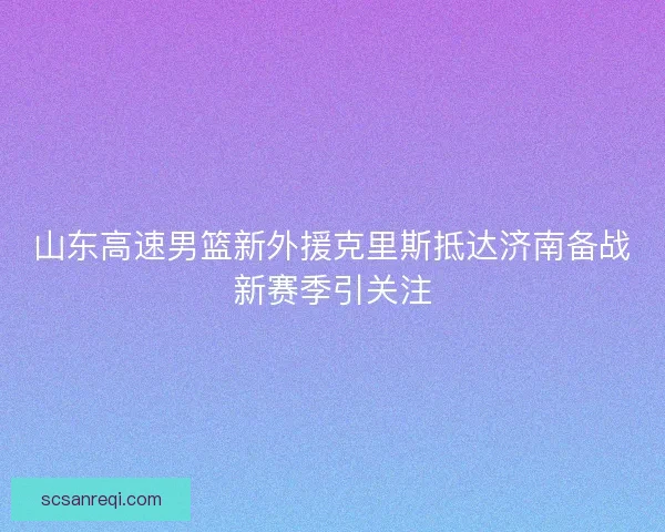 山东高速男篮新外援克里斯抵达济南备战新赛季引关注